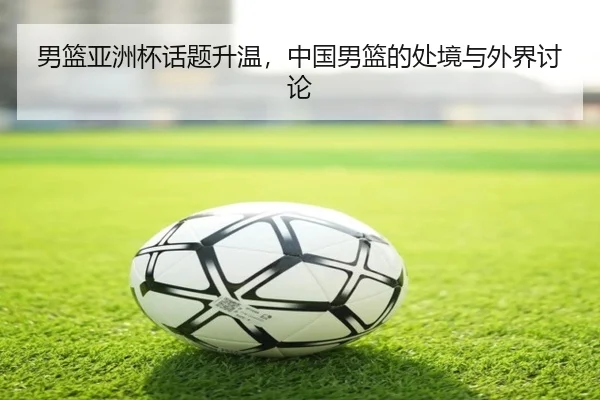 男篮亚洲杯话题升温，中国男篮的处境与外界讨论